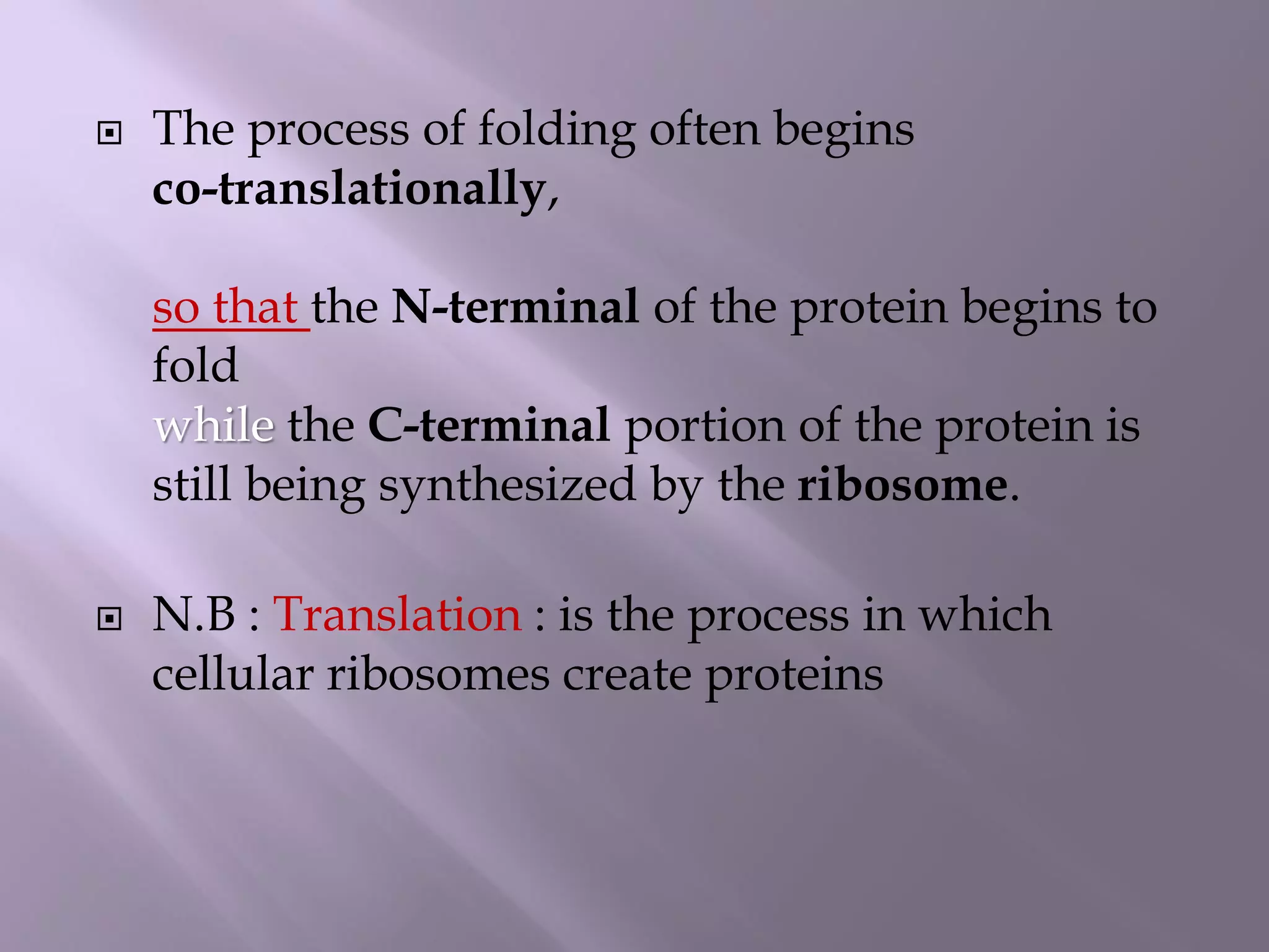  The process of folding often begins
co-translationally,
so that the N-terminal of the protein begins to
fold
while the C-terminal portion of the protein is
still being synthesized by the ribosome.
 N.B : Translation : is the process in which
cellular ribosomes create proteins
 