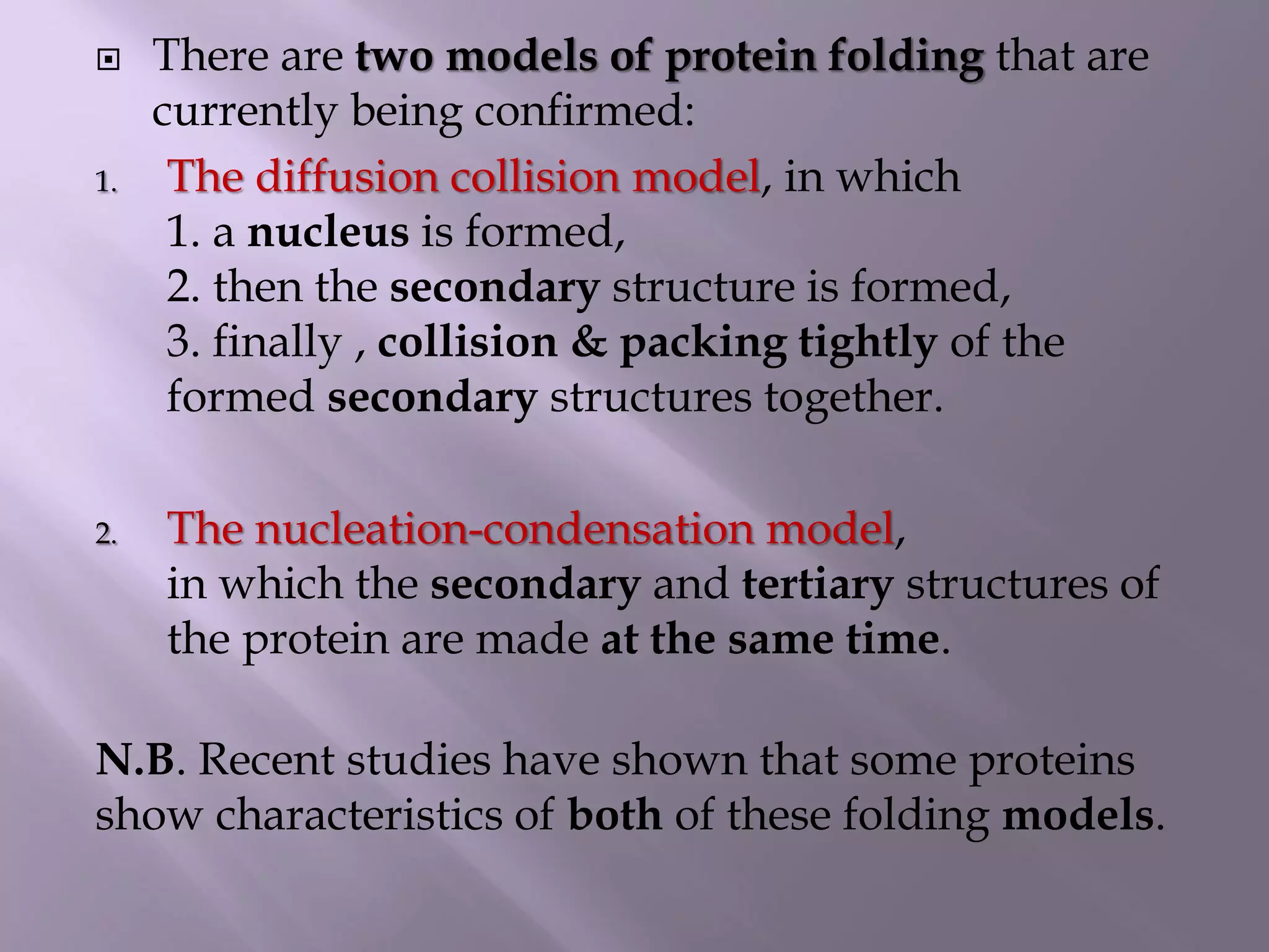  There are two models of protein folding that are
currently being confirmed:
1. The diffusion collision model, in which
1. a nucleus is formed,
2. then the secondary structure is formed,
3. finally , collision & packing tightly of the
formed secondary structures together.
2. The nucleation-condensation model,
in which the secondary and tertiary structures of
the protein are made at the same time.
N.B. Recent studies have shown that some proteins
show characteristics of both of these folding models.
 