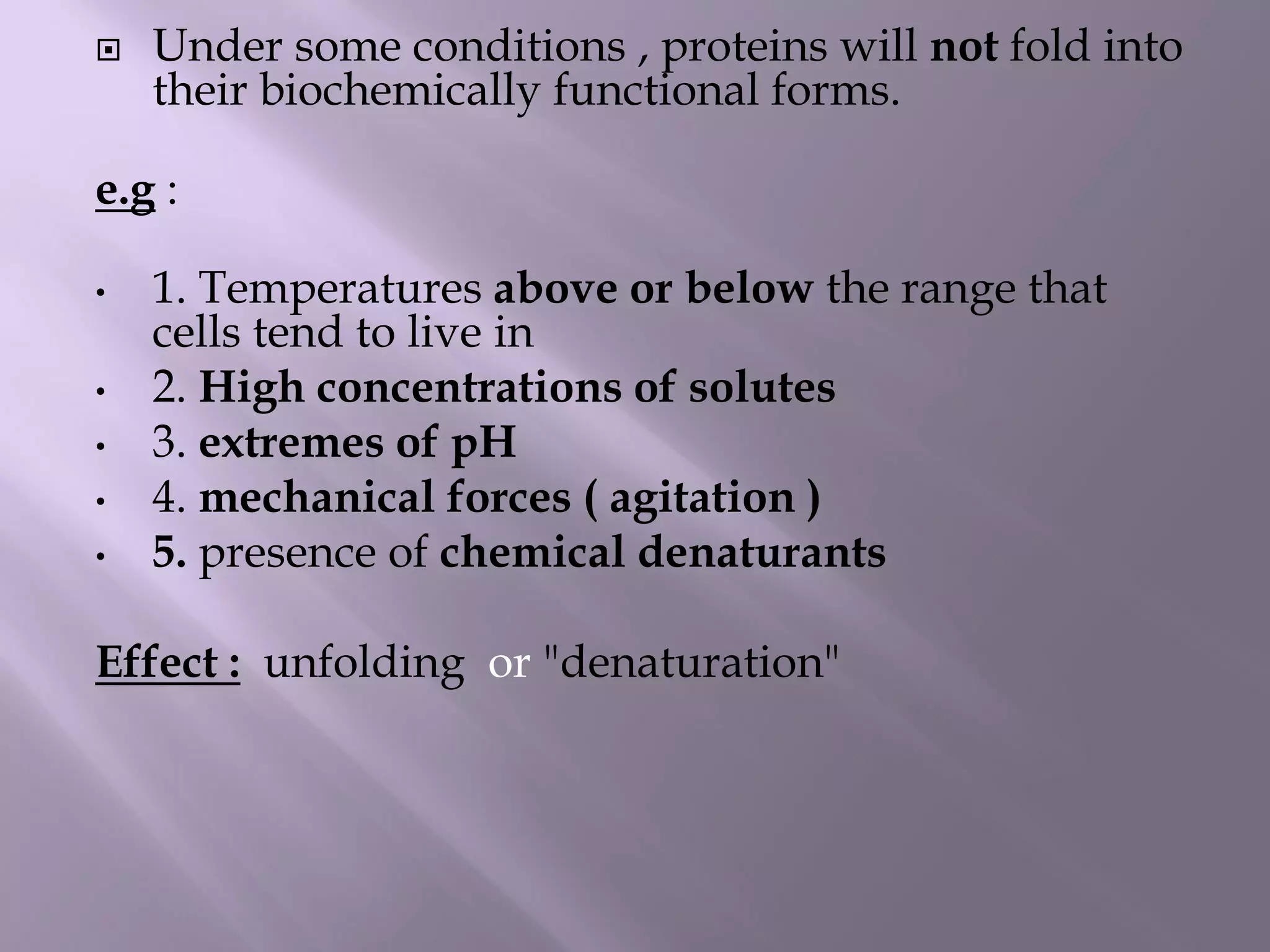  Under some conditions , proteins will not fold into
their biochemically functional forms.
e.g :
• 1. Temperatures above or below the range that
cells tend to live in
• 2. High concentrations of solutes
• 3. extremes of pH
• 4. mechanical forces ( agitation )
• 5. presence of chemical denaturants
Effect : unfolding or "denaturation"
 