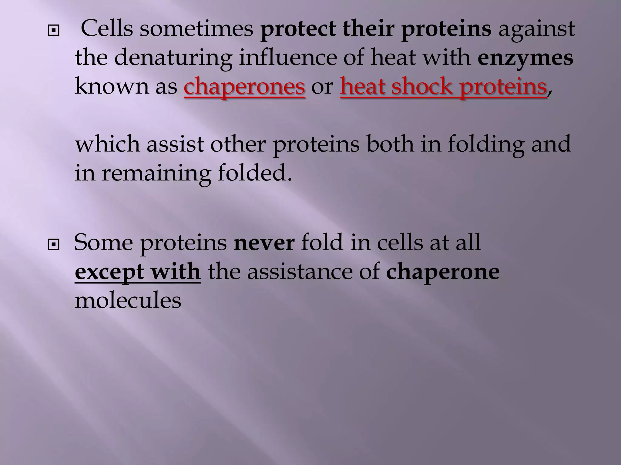  Cells sometimes protect their proteins against
the denaturing influence of heat with enzymes
known as chaperones or heat shock proteins,
which assist other proteins both in folding and
in remaining folded.
 Some proteins never fold in cells at all
except with the assistance of chaperone
molecules
 