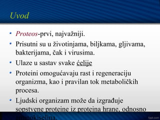 Uvod
Proteos-prvi, najvažniji.
Prisutni su u životinjama, biljkama, gljivama,
bakterijama, čak i virusima.
Ulaze u sastav svake ćelije
Proteini omogućavaju rast i regeneraciju
organizma, kao i pravilan tok metaboličkih
procesa.
Ljudski organizam može da izgrađuje
sopstvene proteine iz proteina hrane, odnosno
aminokiselina.
 