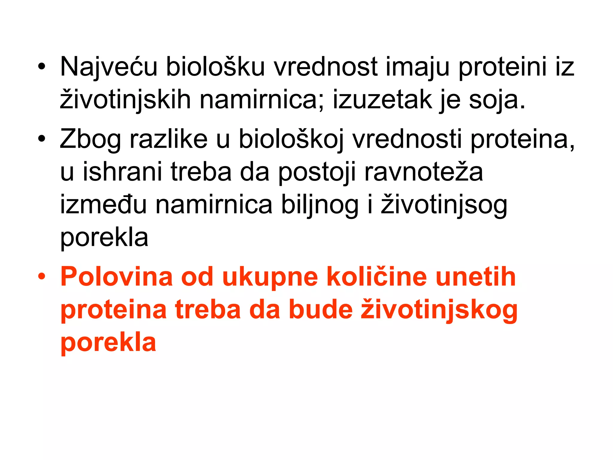 • Najveću biološku vrednost imaju proteini iz
životinjskih namirnica; izuzetak je soja.
• Zbog razlike u biološkoj vrednosti proteina,
u ishrani treba da postoji ravnoteža
između namirnica biljnog i životinjsog
porekla
• Polovina od ukupne količine unetih
proteina treba da bude životinjskog
porekla
 