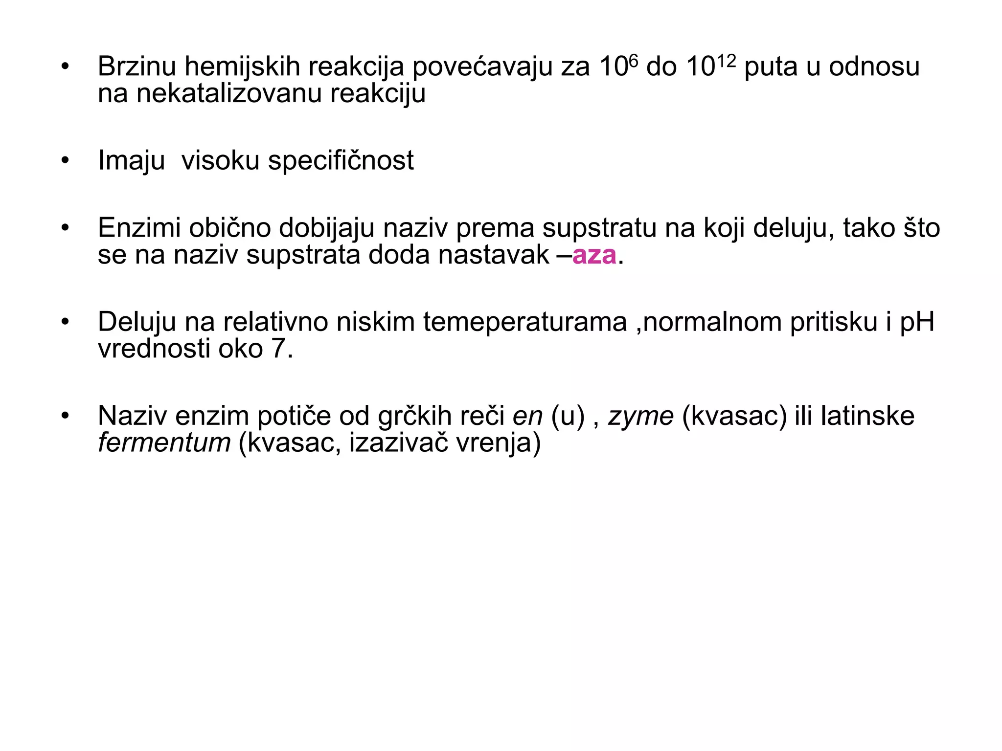 • Brzinu hemijskih reakcija povećavaju za 106 do 1012 puta u odnosu
na nekatalizovanu reakciju
• Imaju visoku specifičnost
• Enzimi obično dobijaju naziv prema supstratu na koji deluju, tako što
se na naziv supstrata doda nastavak –aza.
• Deluju na relativno niskim temeperaturama ,normalnom pritisku i pH
vrednosti oko 7.
• Naziv enzim potiče od grčkih reči en (u) , zyme (kvasac) ili latinske
fermentum (kvasac, izazivač vrenja)
 