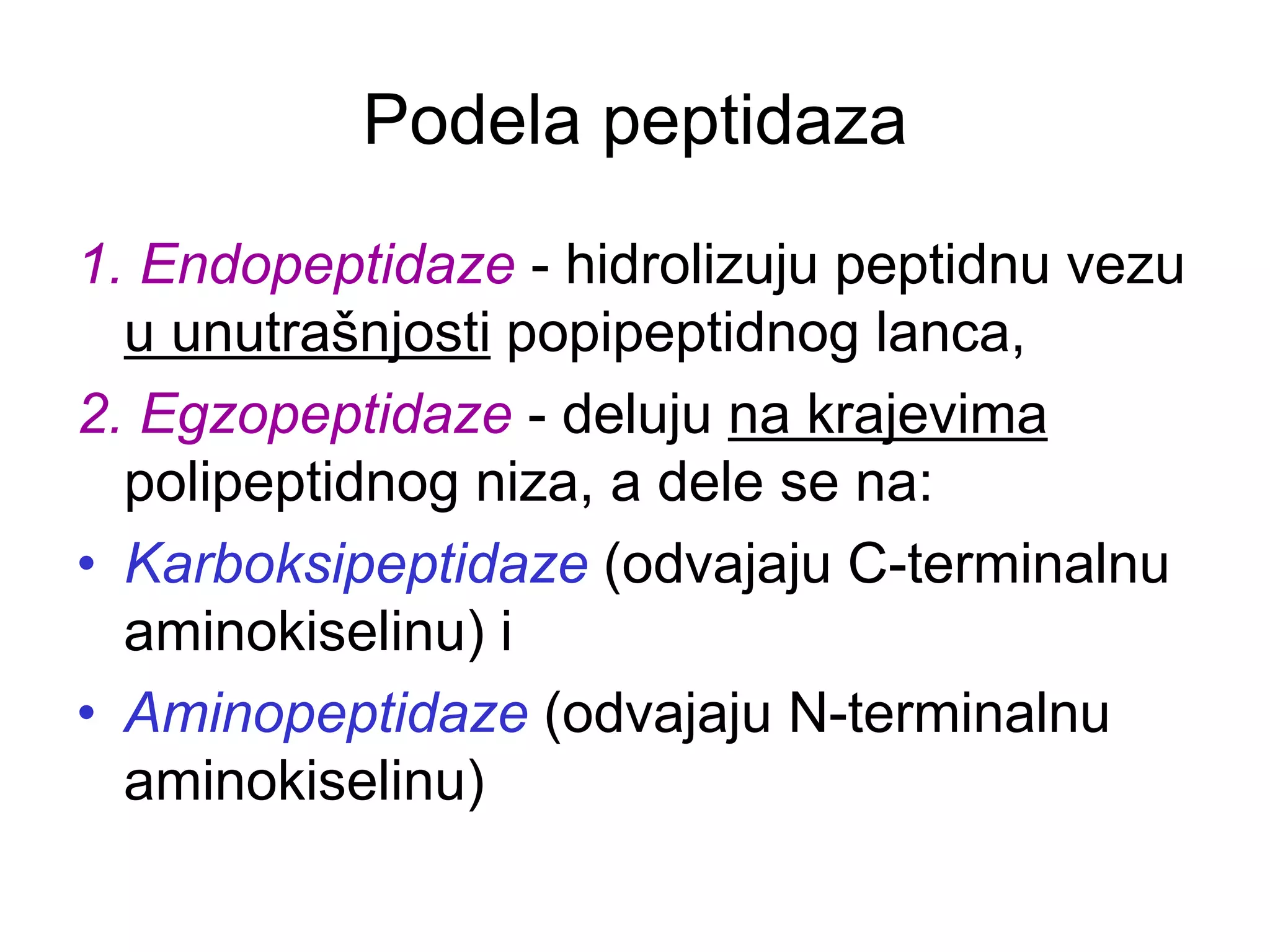 Podela peptidaza
1. Endopeptidaze - hidrolizuju peptidnu vezu
u unutrašnjosti popipeptidnog lanca,
2. Egzopeptidaze - deluju na krajevima
polipeptidnog niza, a dele se na:
• Karboksipeptidaze (odvajaju C-terminalnu
aminokiselinu) i
• Aminopeptidaze (odvajaju N-terminalnu
aminokiselinu)
 