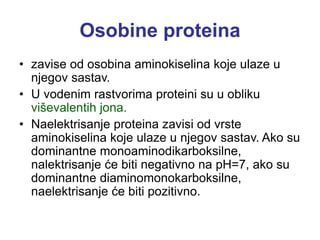 Osobine proteina
• zavise od osobina aminokiselina koje ulaze u
njegov sastav.
• U vodenim rastvorima proteini su u obliku
viševalentih jona.
• Naelektrisanje proteina zavisi od vrste
aminokiselina koje ulaze u njegov sastav. Ako su
dominantne monoaminodikarboksilne,
nalektrisanje će biti negativno na pH=7, ako su
dominantne diaminomonokarboksilne,
naelektrisanje će biti pozitivno.
 