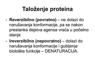 Taloženje proteina
- Reverzibilno (povratno) – ne dolazi do
narušavanja konformacije, pa se nakon
prestanka dejstva agensa vraća u početno
stanje
- Ireverzibilno (nepovratno) – dolazi do
narušavanja konformacije i gubljenja
biološke funkcije – DENATURACIJA.
 