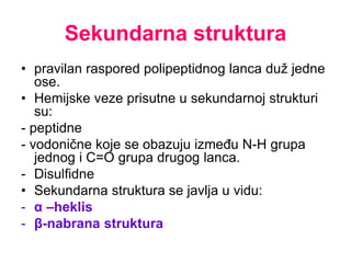 Sekundarna struktura
• pravilan raspored polipeptidnog lanca duž jedne
ose.
• Hemijske veze prisutne u sekundarnoj strukturi
su:
- peptidne
- vodonične koje se obazuju između N-H grupa
jednog i C=O grupa drugog lanca.
- Disulfidne
• Sekundarna struktura se javlja u vidu:
- α –heklis
- β-nabrana struktura
 