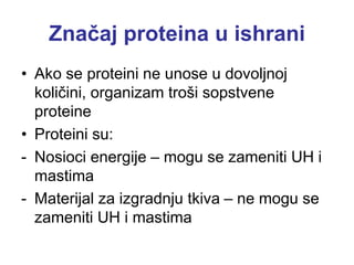 Značaj proteina u ishrani
• Ako se proteini ne unose u dovoljnoj
količini, organizam troši sopstvene
proteine
• Proteini su:
- Nosioci energije – mogu se zameniti UH i
mastima
- Materijal za izgradnju tkiva – ne mogu se
zameniti UH i mastima
 