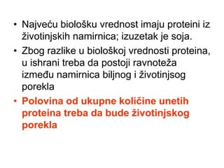 • Najveću biološku vrednost imaju proteini iz
životinjskih namirnica; izuzetak je soja.
• Zbog razlike u biološkoj vrednosti proteina,
u ishrani treba da postoji ravnoteža
između namirnica biljnog i životinjsog
porekla
• Polovina od ukupne količine unetih
proteina treba da bude životinjskog
porekla
 