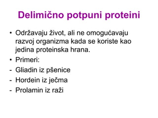 Delimično potpuni proteini
• Održavaju život, ali ne omogućavaju
razvoj organizma kada se koriste kao
jedina proteinska hrana.
• Primeri:
- Gliadin iz pšenice
- Hordein iz ječma
- Prolamin iz raži
 