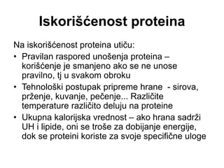 Iskorišćenost proteina
Na iskorišćenost proteina utiču:
• Pravilan raspored unošenja proteina –
korišćenje je smanjeno ako se ne unose
pravilno, tj u svakom obroku
• Tehnološki postupak pripreme hrane - sirova,
prženje, kuvanje, pečenje... Različite
temperature različito deluju na proteine
• Ukupna kalorijska vrednost – ako hrana sadrži
UH i lipide, oni se troše za dobijanje energije,
dok se proteini koriste za svoje specifične uloge
 