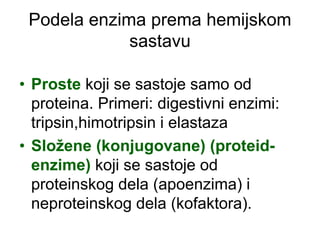 Podela enzima prema hemijskom
sastavu
• Proste koji se sastoje samo od
proteina. Primeri: digestivni enzimi:
tripsin,himotripsin i elastaza
• Složene (konjugovane) (proteid-
enzime) koji se sastoje od
proteinskog dela (apoenzima) i
neproteinskog dela (kofaktora).
 