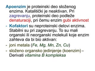 Apoenzim je proteinski deo složenog
enzima. Katalitički je neaktivan. Pri
zagrevanju, proteinski deo podleže
denaturaciji, pri čemu enzim gubi aktivnost
- Kofaktori su neproteinski delovi enzima.
Stabilni su pri zagrevanju. To su mali
organski ili neorganski molekuli koje enzim
zahteva da bi bio aktivan:
- joni metala (Fe, Mg, Mn, Zn, Cu)
- složeno organsko jedinjenje (koenzim) -
Derivati vitamina B kompleksa
 