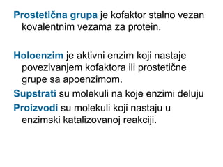 Prostetična grupa je kofaktor stalno vezan
kovalentnim vezama za protein.
Holoenzim je aktivni enzim koji nastaje
povezivanjem kofaktora ili prostetične
grupe sa apoenzimom.
Supstrati su molekuli na koje enzimi deluju
Proizvodi su molekuli koji nastaju u
enzimski katalizovanoj reakciji.
 