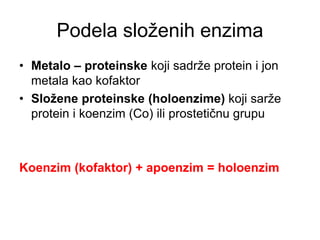 Podela složenih enzima
• Metalo – proteinske koji sadrže protein i jon
metala kao kofaktor
• Složene proteinske (holoenzime) koji sarže
protein i koenzim (Co) ili prostetičnu grupu
Koenzim (kofaktor) + apoenzim = holoenzim
 