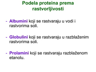 Podela proteina prema
rastvorljivosti
- Albumini koji se rastvaraju u vodi i
rastvorima soli.
- Globulini koji se rastvaraju u razblaženim
rastvorima soli.
- Prolamini koji se rastvaraju razblaženom
etanolu.
 