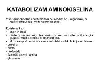 KATABOLIZAM AMINOKISELINA
Višak aminokiselina unetih hranom ne skladišti se u organizmu, za
razliku od glukoze i viših masnih kiselina.
Koriste se kao:
• izvor energije
• Služe za sintezu drugih biomolekuli od kojih se može dobiti energija:
glukoza, masne kiseline ili ketonska tela.
• služe kao prekursori za sintezu važnih biomolekula koji sadrže azot:
- proteina
- hema
- nukleotida
- fiziološki aktivnih amina
- glutationa
 
