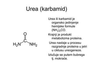 Urea (karbamid)
Urea ili karbamid je
organsko jedinjenje
hemijske formule
(NH2)2CO.
Krajnji je produkt
metabolizma proteina.
Urea nastaje u procesu
razgradnje proteina u jetri
u ciklusu ureogeneze.
Izlučuje se putem bubrega
tj. mokraće.
 