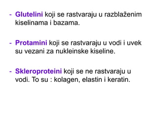 - Glutelini koji se rastvaraju u razblaženim
kiselinama i bazama.
- Protamini koji se rastvaraju u vodi i uvek
su vezani za nukleinske kiseline.
- Skleroproteini koji se ne rastvaraju u
vodi. To su : kolagen, elastin i keratin.
 