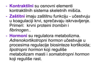 - Kontraktilni su osnovni elementi
kontraktilnih sistema skeletnih mišića.
- Zaštitni imaju zaštitnu funkciju - učestvuju
u koagulaciji krvi, sprečavaju iskrvavljenje.
Primeri: krvni proteini trombin i
fibrinogen..
- Hormoni su regulatora metabolizma.
Adrenokortikotropni hormon učestvuje u
procesima regulacije biosinteze kortikoida;
lipotropni hormon koji reguliše
metabolizam masti i somatotropni hormon
koji reguliše rast.
 