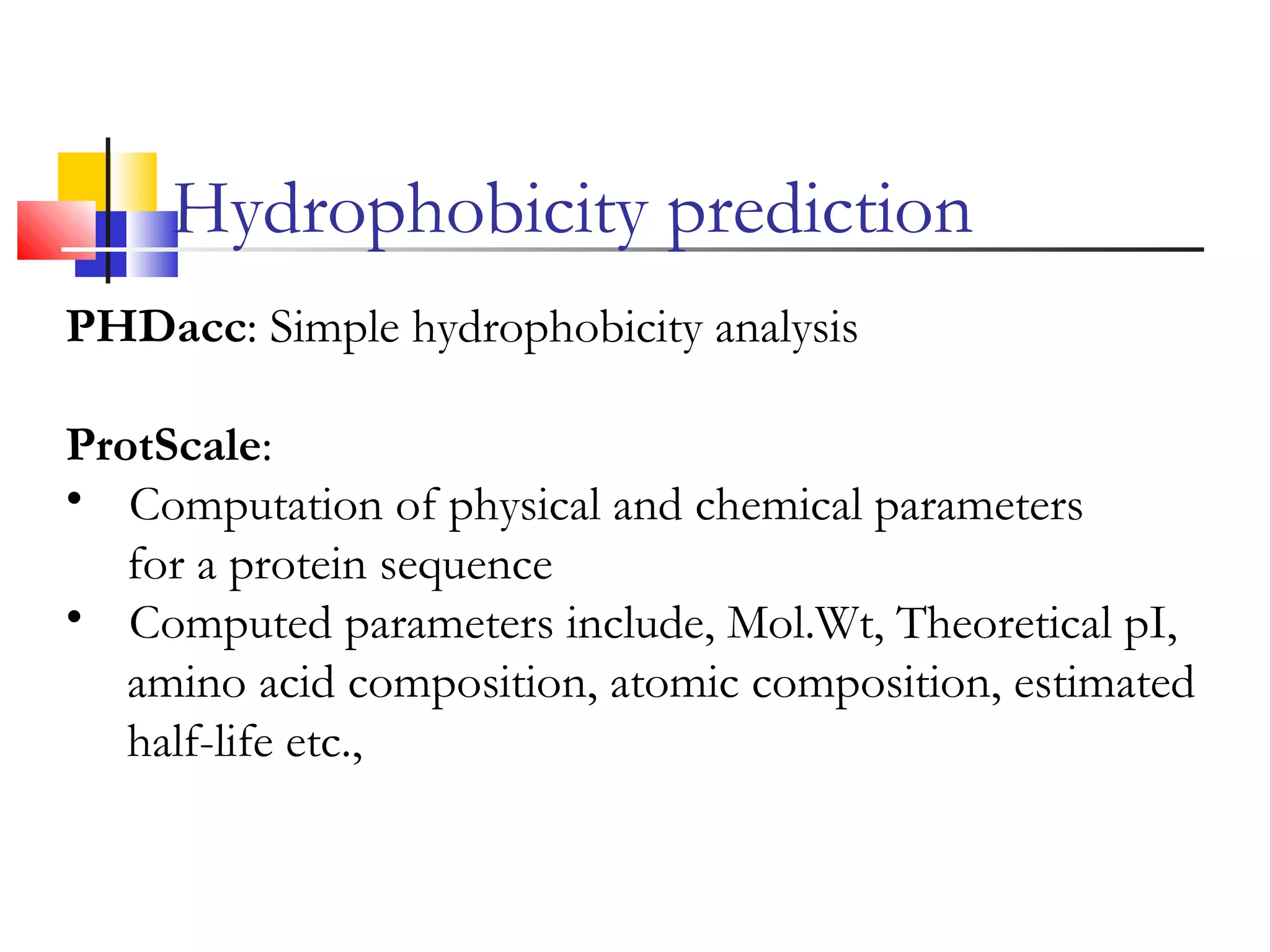 PHDacc: Simple hydrophobicity analysis
ProtScale:
• Computation of physical and chemical parameters
for a protein sequence
• Computed parameters include, Mol.Wt, Theoretical pI,
amino acid composition, atomic composition, estimated
half-life etc.,
Hydrophobicity prediction
 