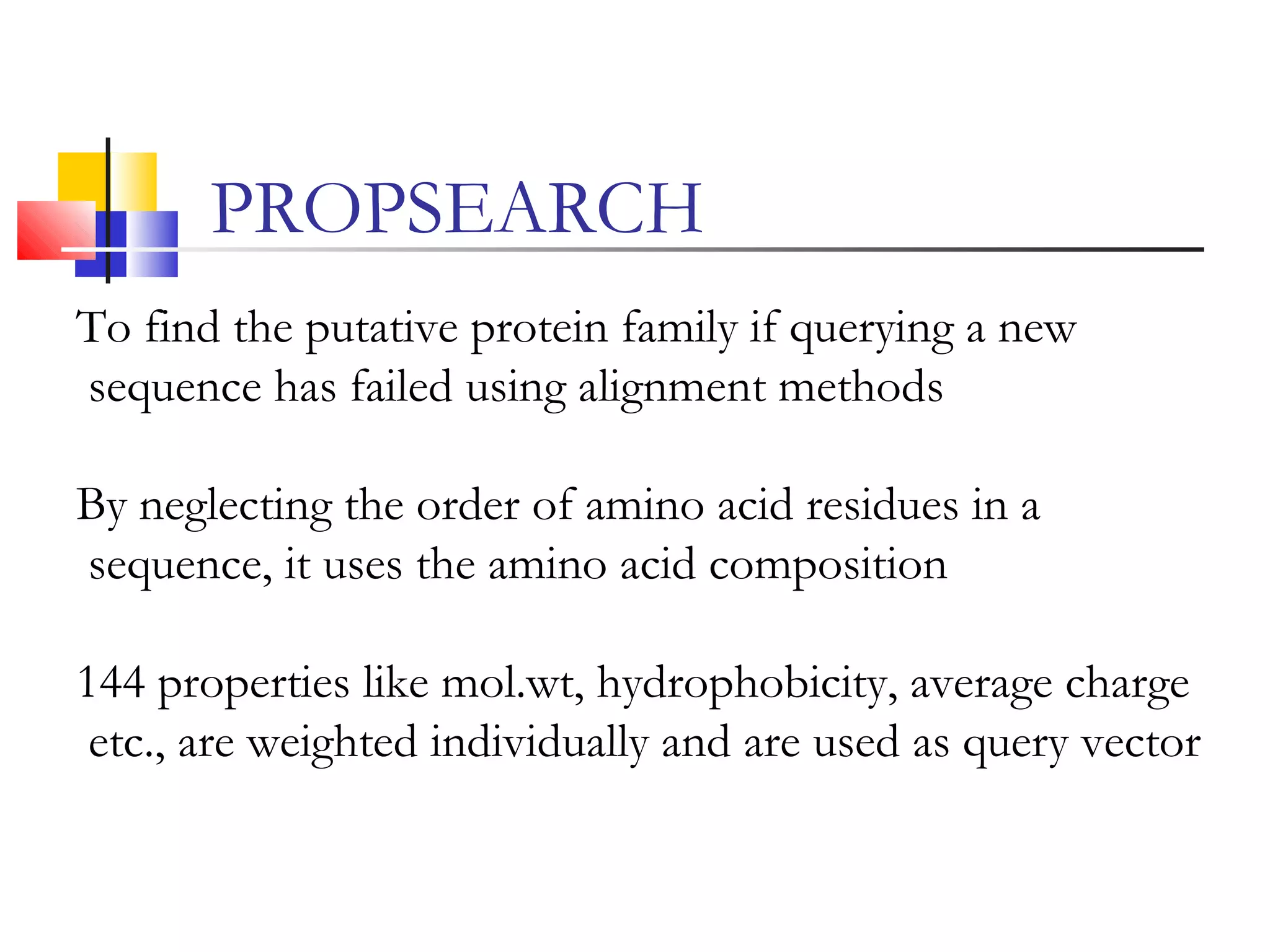 To find the putative protein family if querying a new
sequence has failed using alignment methods
By neglecting the order of amino acid residues in a
sequence, it uses the amino acid composition
144 properties like mol.wt, hydrophobicity, average charge
etc., are weighted individually and are used as query vector
PROPSEARCH
 
