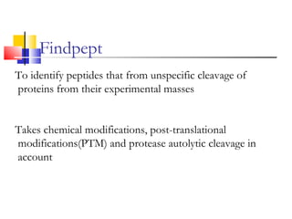 To identify peptides that from unspecific cleavage of
proteins from their experimental masses
Takes chemical modifications, post-translational
modifications(PTM) and protease autolytic cleavage in
account
Findpept
 