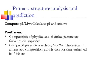 Compute pI/Mw: Calculates pI and mol.wt
ProtParam:
• Computation of physical and chemical parameters
for a protein sequence
• Computed parameters include, Mol.Wt, Theoretical pI,
amino acid composition, atomic composition, estimated
half-life etc.,
Primary structure analysis and
prediction
 