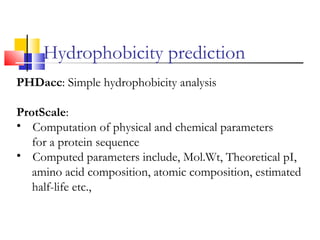 PHDacc: Simple hydrophobicity analysis
ProtScale:
• Computation of physical and chemical parameters
for a protein sequence
• Computed parameters include, Mol.Wt, Theoretical pI,
amino acid composition, atomic composition, estimated
half-life etc.,
Hydrophobicity prediction
 