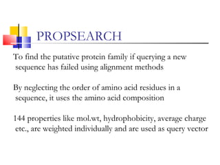 To find the putative protein family if querying a new
sequence has failed using alignment methods
By neglecting the order of amino acid residues in a
sequence, it uses the amino acid composition
144 properties like mol.wt, hydrophobicity, average charge
etc., are weighted individually and are used as query vector
PROPSEARCH
 