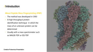 Introduction
Creative Proteomics-Presentation
About Peptide Mass Fingerprinting (PMF)
• The method was developed in 1993
• A high throughput protein
identification technique in which the
mass of an unknown protein can be
determined
• Usually with a mass spectrometer such
as MALDI-TOF or ESI-TOF
 