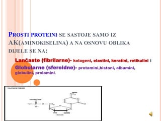 PROSTI PROTEINI SE SASTOJE SAMO IZ
AK(AMINOKISELINA) A NA OSNOVU OBLIKA
DIJELE SE NA:
 Lančaste (fibrilarne)- kolageni, elastini, keratini, retikulini   i
 Globularne (sferoidne)- protamini,histoni, albumini,
 globulini, prolamini.
 