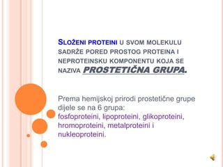 SLOŽENI PROTEINI U SVOM MOLEKULU
SADRŽE PORED PROSTOG PROTEINA I
NEPROTEINSKU KOMPONENTU KOJA SE
NAZIVA   PROSTETIČNA GRUPA.


Prema hemijskoj prirodi prostetične grupe
dijele se na 6 grupa:
fosfoproteini, lipoproteini, glikoproteini,
hromoproteini, metalproteini i
nukleoproteini.
 