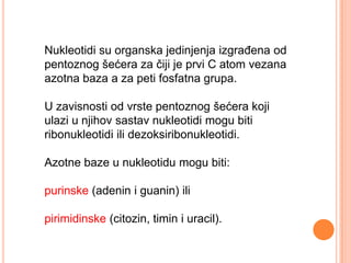 Nukleotidi su organska jedinjenja izgraĎena od
pentoznog šećera za čiji je prvi C atom vezana
azotna baza a za peti fosfatna grupa.

U zavisnosti od vrste pentoznog šećera koji
ulazi u njihov sastav nukleotidi mogu biti
ribonukleotidi ili dezoksiribonukleotidi.

Azotne baze u nukleotidu mogu biti:

purinske (adenin i guanin) ili

pirimidinske (citozin, timin i uracil).
 