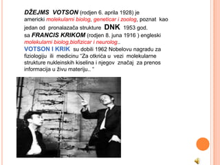 DŽEJMS VOTSON (rodjen 6. aprila 1928) je
americki molekularni biolog, geneticar i zoolog, poznat kao
jedan od pronalazača strukture DNK 1953 god.
sa FRANCIS KRIKOM (rodjen 8. juna 1916 ) engleski
molekularni biolog,biofizicar i neurolog..
VOTSON I KRIK su dobili 1962 Nobelovu nagradu za
fiziologiju ili medicinu “Za otkrića u vezi molekularne
strukture nukleinskih kiselina i njegov značaj za prenos
informacija u živu materiju.. “
 