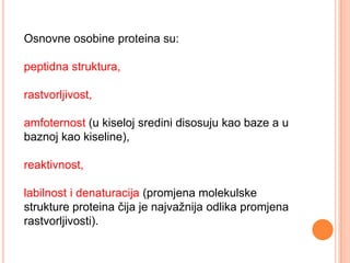 Osnovne osobine proteina su:

peptidna struktura,

rastvorljivost,

amfoternost (u kiseloj sredini disosuju kao baze a u
baznoj kao kiseline),

reaktivnost,

labilnost i denaturacija (promjena molekulske
strukture proteina čija je najvažnija odlika promjena
rastvorljivosti).
 