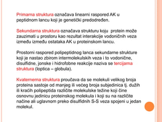 Primarna struktura označava linearni raspored AK u
peptidnom lancu koji je genetički predodreĎen.

Sekundarna struktura označava strukturu koju protein može
zauzimati u prostoru kao rezultat interakcije vodoničnih veza
izmeĎu izmeĎu ostataka AK u proteinskom lancu.

Prostorni raspored polipeptidnog lanca sekundarne strukture
koji je nastao zbirom intermolekulskih veza i to vodonične,
disulfidne, jonske i hidrofobne reakcije naziva se tercijarna
struktura (loptica – globula).

Kvaternerna struktura proučava da se molekuli velikog broja
proteina sastoje od manjeg ili većeg broja subjedinica tj. dužih
ili kraćih polipeptida različite molekulske težine koji čine
osnovnu jedinicu proteinskog molekula i koji su na različite
načine ali uglavnom preko disulfidnih S-S veza spojeni u jedan
molekul.
 