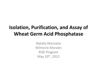 Isolation, Purification, and Assay of
  Wheat Germ Acid Phosphatase
            Natalia Manzano
            Wilmarie Morales
             RISE Program
             May 10th, 2012
 