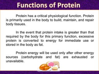 Protein has a critical physiological function. Protein
is primarily used in the body to build, maintain, and repair
body tissues.
In the event that protein intake is greater than that
required by the body for this primary function, excessive
protein is converted to energy for immediate use or
stored in the body as fat.
Protein energy will be used only after other energy
sources (carbohydrate and fat) are exhausted or
unavailable.
 