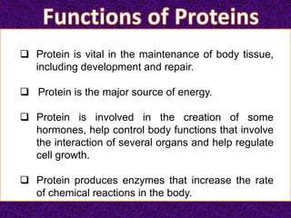  Protein is vital in the maintenance of body tissue,
including development and repair.
 Protein is the major source of energy.
 Protein is involved in the creation of some
hormones, help control body functions that involve
the interaction of several organs and help regulate
cell growth.
 Protein produces enzymes that increase the rate
of chemical reactions in the body.
 