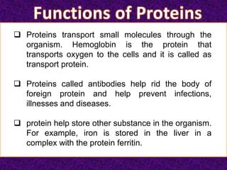  Proteins transport small molecules through the
organism. Hemoglobin is the protein that
transports oxygen to the cells and it is called as
transport protein.
 Proteins called antibodies help rid the body of
foreign protein and help prevent infections,
illnesses and diseases.
 protein help store other substance in the organism.
For example, iron is stored in the liver in a
complex with the protein ferritin.
 