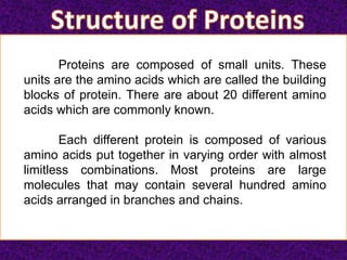 Proteins are composed of small units. These
units are the amino acids which are called the building
blocks of protein. There are about 20 different amino
acids which are commonly known.
Each different protein is composed of various
amino acids put together in varying order with almost
limitless combinations. Most proteins are large
molecules that may contain several hundred amino
acids arranged in branches and chains.
 