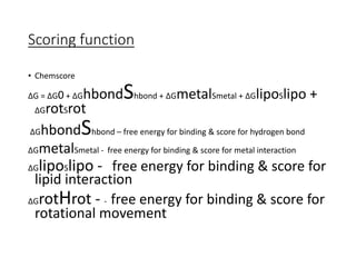Scoring function
• Chemscore
ΔG = ΔG0 + ΔGhbondShbond + ΔGmetalSmetal + ΔGlipoSlipo +
ΔGrotSrot
ΔGhbondShbond – free energy for binding & score for hydrogen bond
ΔGmetalSmetal - free energy for binding & score for metal interaction
ΔGlipoSlipo - free energy for binding & score for
lipid interaction
ΔGrotHrot - - free energy for binding & score for
rotational movement
 
