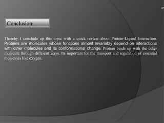 27
Thereby I conclude up this topic with a quick review about Protein-Ligand Interaction.
Proteins are molecules whose functions almost invariably depend on interactions
with other molecules and its conformational change. Protein binds up with the other
molecule through different ways. Its important for the transport and regulation of essential
molecules like oxygen.
Conclusion:
 