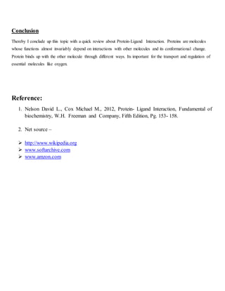Conclusion
Thereby I conclude up this topic with a quick review about Protein-Ligand Interaction. Proteins are molecules
whose functions almost invariably depend on interactions with other molecules and its conformational change.
Protein binds up with the other molecule through different ways. Its important for the transport and regulation of
essential molecules like oxygen.
Reference:
1. Nelson David L., Cox Michael M., 2012, Protein- Ligand Interaction, Fundamental of
biochemistry, W.H. Freeman and Company, Fifth Edition, Pg. 153- 158.
2. Net source –
 http://www.wikipedia.org
 www.softarchive.com
 www.amzon.com
 