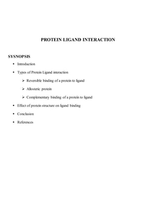 PROTEIN LIGAND INTERACTION
SYSNOPSIS
 Introduction
 Types of Protein Ligand interaction
 Reversible binding of a protein to ligand
 Allosteric protein
 Complementary binding of a protein to ligand
 Effect of protein structure on ligand binding
 Conclusion
 References
 