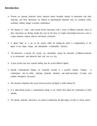 Introduction:
 Proteins are dynamic molecules whose functions almost invariably depend on interactions with other
molecules, and these interactions are affected in physiologically important ways by sometimes subtle,
sometimes striking changes in protein conformation.
 The function of many other protein involve interactions with a variety of different molecules. Most of
these interactions are fleeting, though they may be the basis of complex physiological processes such as
oxygen transport, immune function and muscle contraction.
 A ligand binds at a site on the protein called the binding site, which is complementary to the
ligand in size, shape, charge, and hydrophobic or hydrophilic character.
 The interaction is specific the protein can discriminate among the thousands of different molecules
in its environment and selectively bind only one or a few.
 A given protein may have separate binding sites for several different ligands.
 Specific conformational changes are frequently essential to a protein’s function. Changes in
conformation may be subtle, reflecting molecular vibrations and small movements of amino acid
residues throughout the protein.
 The structural adaptation that occurs between protein and ligand is called induced fit.
 In a multi-subunit protein, a conformational change in one subunit often affects the conformation of other
subunits.
 The specific molecular interactions are crucial in maintaining the high degree of order in a living system.
 