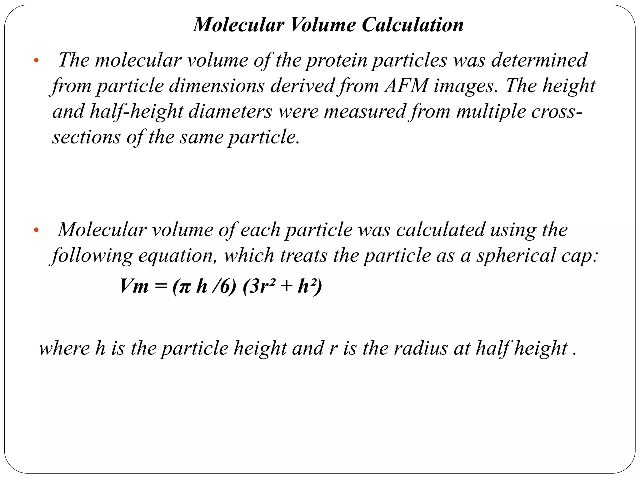 Molecular Volume Calculation
• The molecular volume of the protein particles was determined
from particle dimensions derived from AFM images. The height
and half-height diameters were measured from multiple cross-
sections of the same particle.
• Molecular volume of each particle was calculated using the
following equation, which treats the particle as a spherical cap:
Vm = (π h /6) (3r² + h²)
where h is the particle height and r is the radius at half height .
 