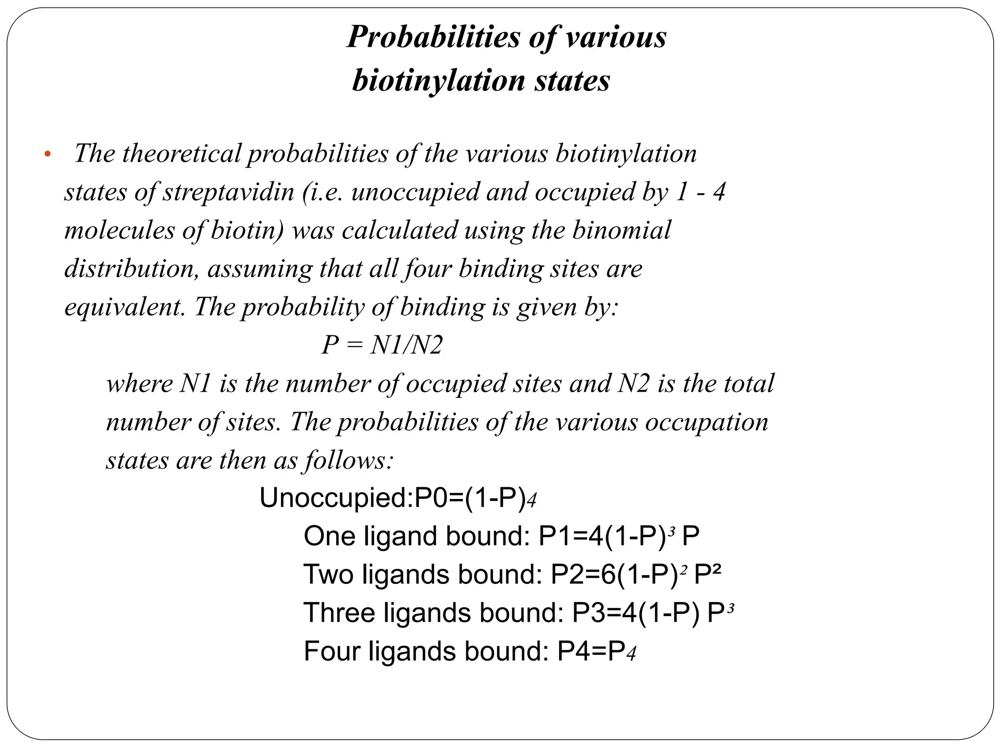 Probabilities of various
biotinylation states
• The theoretical probabilities of the various biotinylation
states of streptavidin (i.e. unoccupied and occupied by 1 - 4
molecules of biotin) was calculated using the binomial
distribution, assuming that all four binding sites are
equivalent. The probability of binding is given by:
P = N1/N2
where N1 is the number of occupied sites and N2 is the total
number of sites. The probabilities of the various occupation
states are then as follows:
Unoccupied:P0=(1-P)4
One ligand bound: P1=4(1-P)³ P
Two ligands bound: P2=6(1-P)² P²
Three ligands bound: P3=4(1-P) P³
Four ligands bound: P4=P4
 