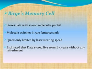 Birge’s Memory Cell

 Stores data with 10,000 molecules per bit

 Molecule switches in 500 femtoseconds

 Speed only limited by laser steering speed

 Estimated that Data stored live around 5 years without any
  refreshment
 